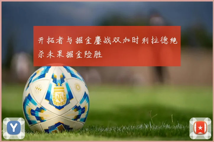 开拓者与掘金鏖战双加时利拉德绝杀未果掘金险胜