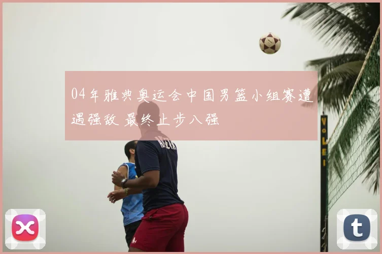 04年雅典奥运会中国男篮小组赛遭遇强敌 最终止步八强