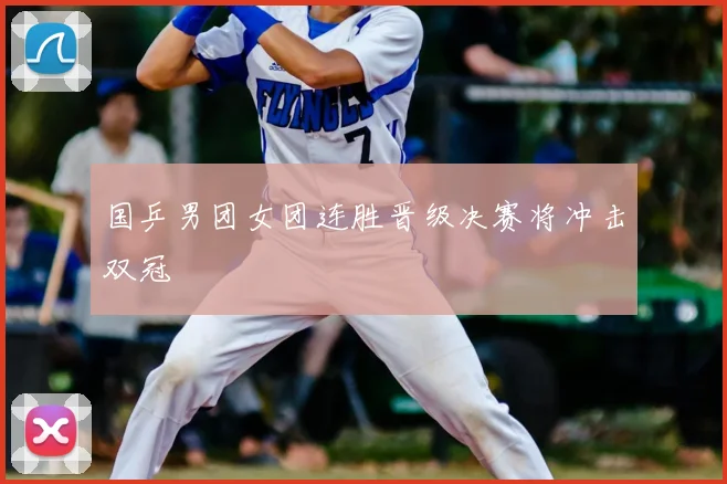 国乒男团女团连胜晋级决赛将冲击双冠