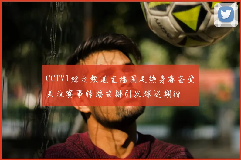 CCTV1综合频道直播国足热身赛备受关注赛事转播安排引发球迷期待
