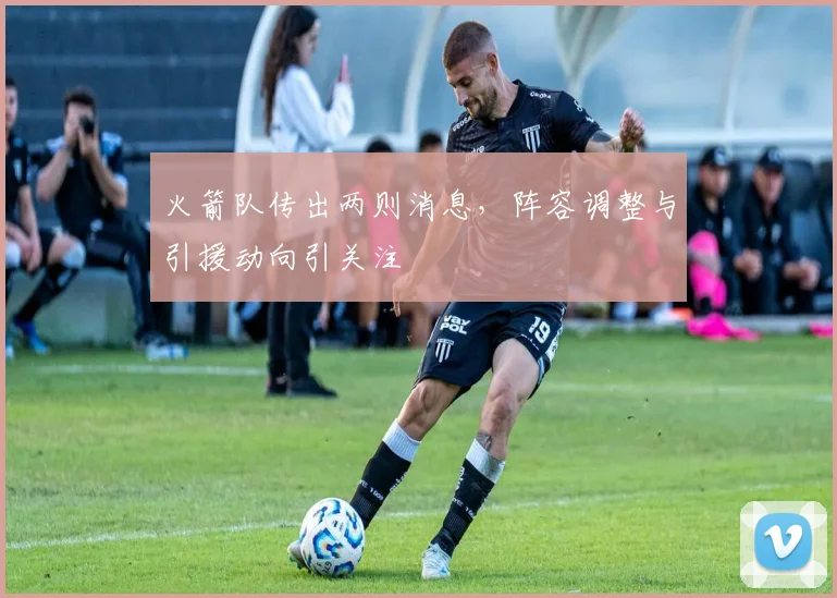 火箭队传出两则消息，阵容调整与引援动向引关注