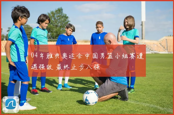 04年雅典奥运会中国男篮小组赛遭遇强敌 最终止步八强