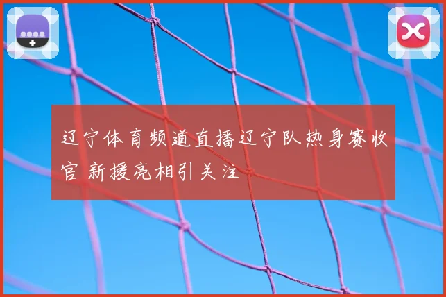 辽宁体育频道直播辽宁队热身赛收官 新援亮相引关注