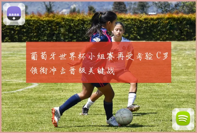 葡萄牙世界杯小组赛再受考验 C罗领衔冲击晋级关键战