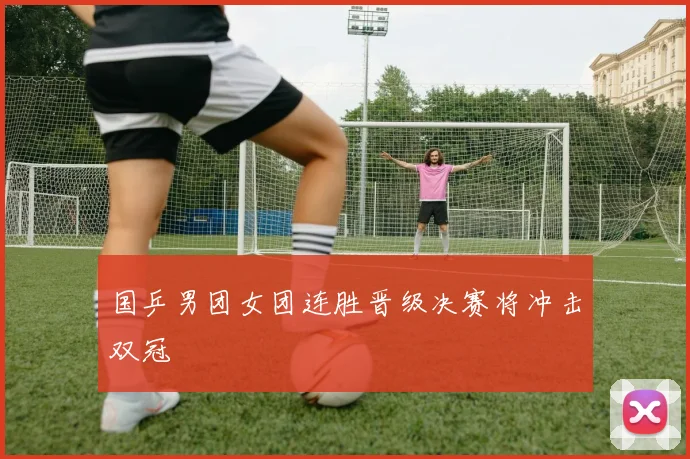 国乒男团女团连胜晋级决赛将冲击双冠